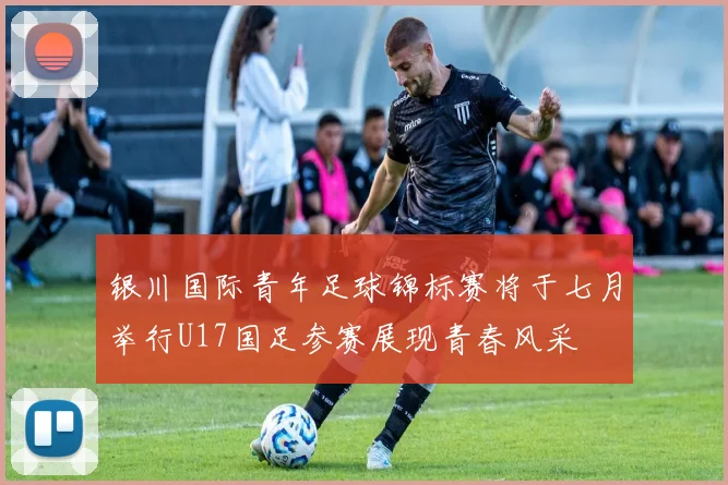 银川国际青年足球锦标赛将于七月举行U17国足参赛展现青春风采