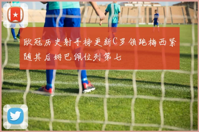 欧冠历史射手榜更新C罗领跑梅西紧随其后姆巴佩位列第七