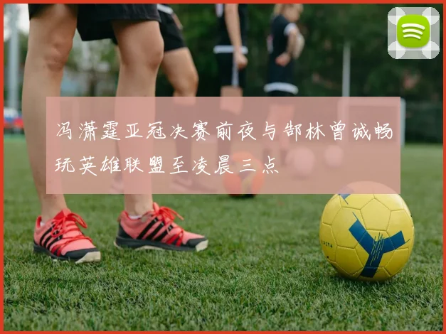 冯潇霆亚冠决赛前夜与郜林曾诚畅玩英雄联盟至凌晨三点