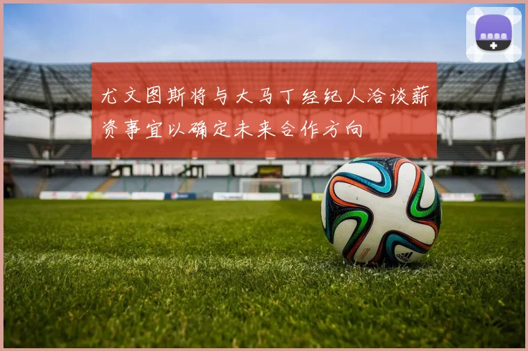 尤文图斯将与大马丁经纪人洽谈薪资事宜以确定未来合作方向