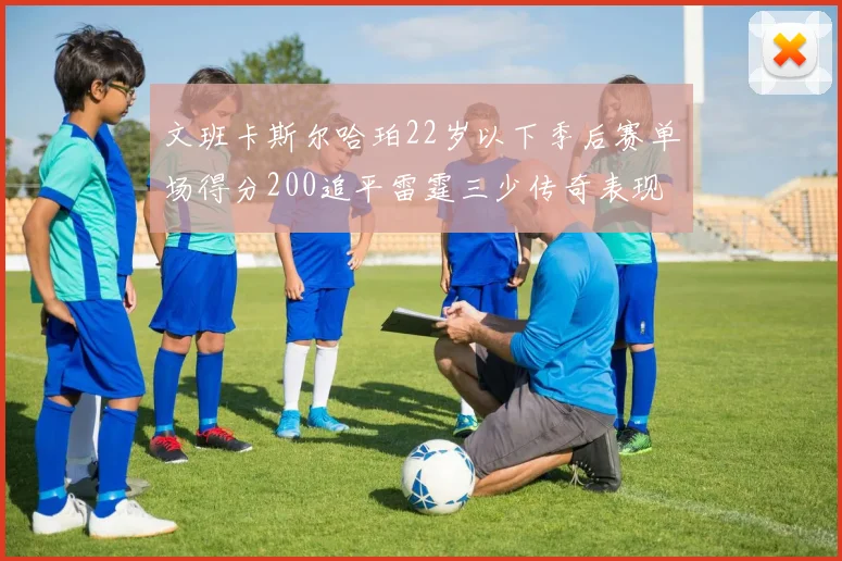文班卡斯尔哈珀22岁以下季后赛单场得分200追平雷霆三少传奇表现