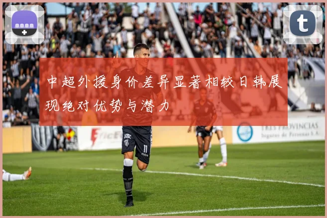 中超外援身价差异显著相较日韩展现绝对优势与潜力