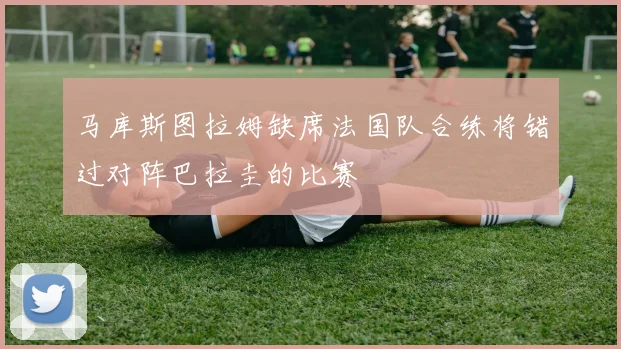 马库斯图拉姆缺席法国队合练将错过对阵巴拉圭的比赛