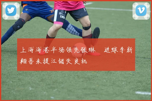 上海海港半场领先张琳芃进球李新翔吾米提江错失良机