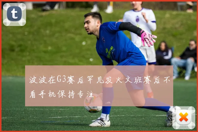 波波在G3赛后罕见发火文班赛后不看手机保持专注