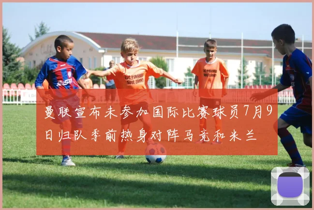 曼联宣布未参加国际比赛球员7月9日归队季前热身对阵马竞和米兰
