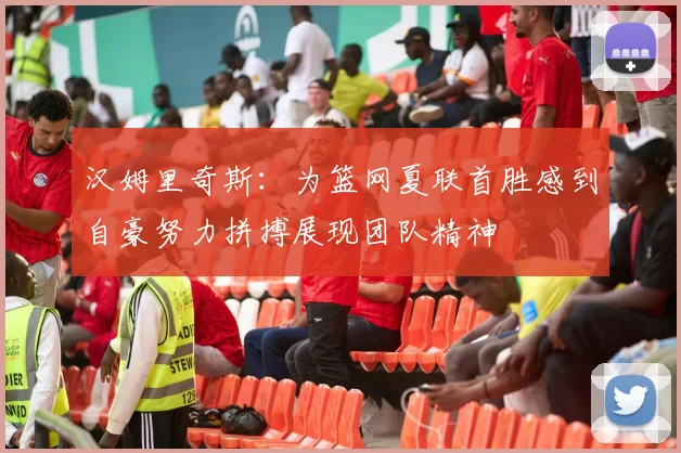 汉姆里奇斯：为篮网夏联首胜感到自豪努力拼搏展现团队精神