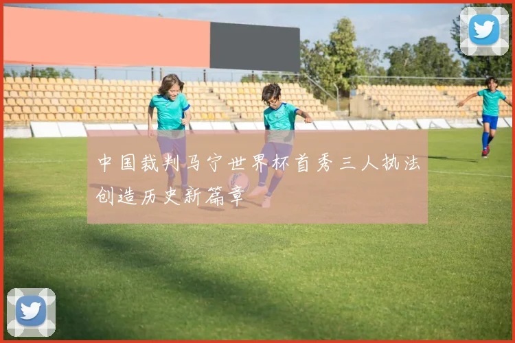 中国裁判马宁世界杯首秀三人执法创造历史新篇章