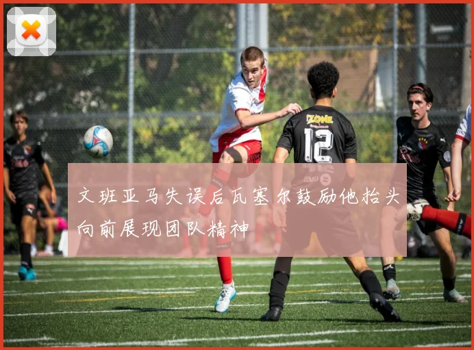 文班亚马失误后瓦塞尔鼓励他抬头向前展现团队精神