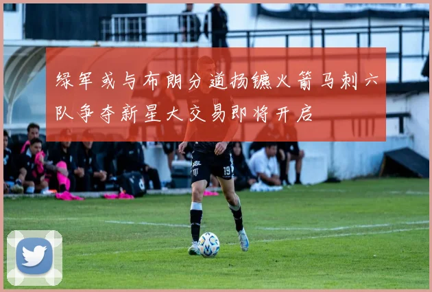 绿军或与布朗分道扬镳火箭马刺六队争夺新星大交易即将开启