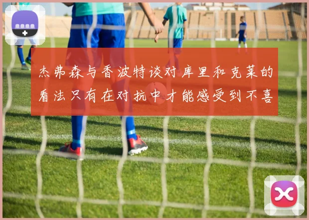 杰弗森与香波特谈对库里和克莱的看法只有在对抗中才能感受到不喜欢