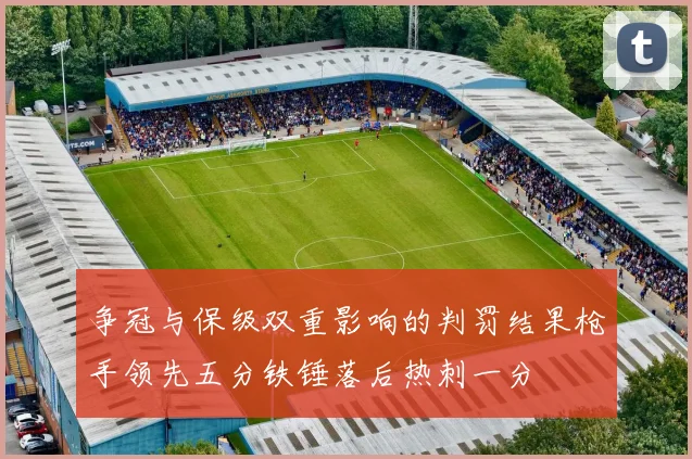 争冠与保级双重影响的判罚结果枪手领先五分铁锤落后热刺一分