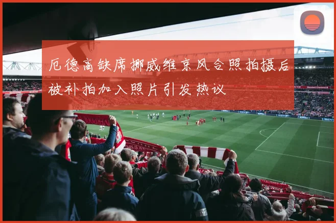厄德高缺席挪威维京风合照拍摄后被补拍加入照片引发热议