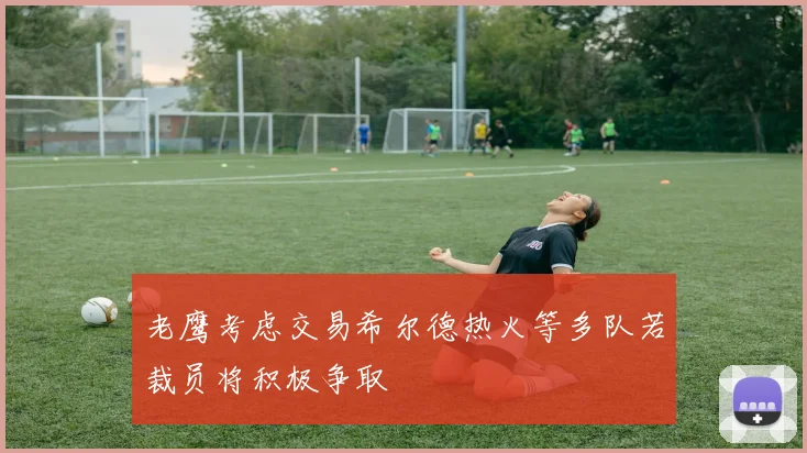 老鹰考虑交易希尔德热火等多队若裁员将积极争取