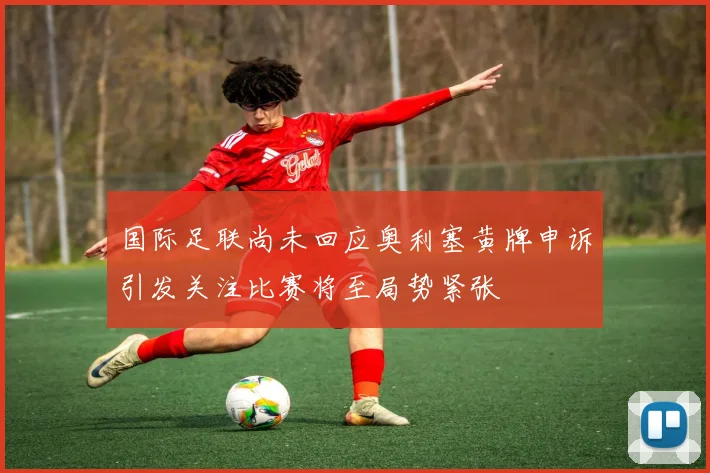 国际足联尚未回应奥利塞黄牌申诉引发关注比赛将至局势紧张