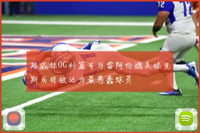 路威称OG补篮可与雷阿伦媲美福克斯或将被记为最愚蠢球员