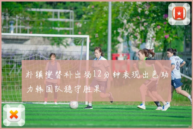 朴镇燮替补出场12分钟表现出色助力韩国队稳守胜果