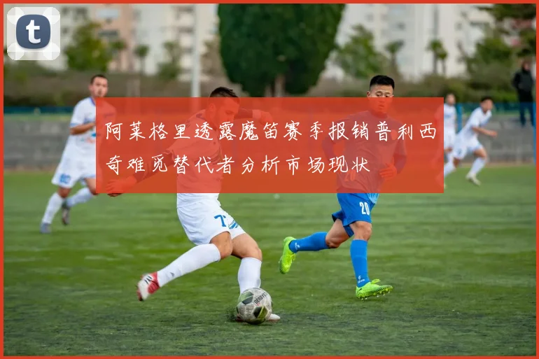 阿莱格里透露魔笛赛季报销普利西奇难觅替代者分析市场现状