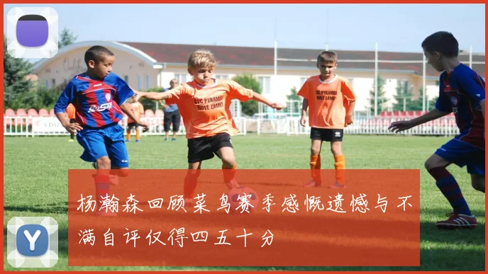 杨瀚森回顾菜鸟赛季感慨遗憾与不满自评仅得四五十分