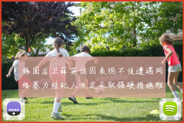 韩国后卫薛英佑因表现不佳遭遇网络暴力经纪人决定采取强硬措施维护权益