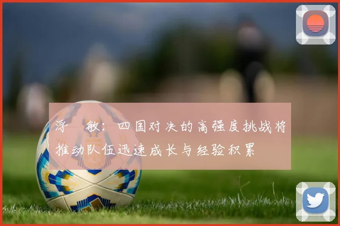 浮嶋敏：四国对决的高强度挑战将推动队伍迅速成长与经验积累