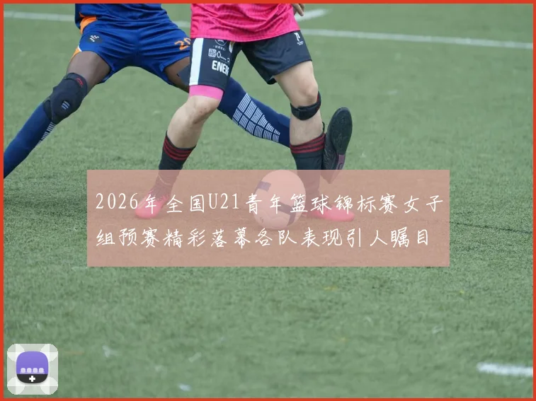 2026年全国U21青年篮球锦标赛女子组预赛精彩落幕各队表现引人瞩目