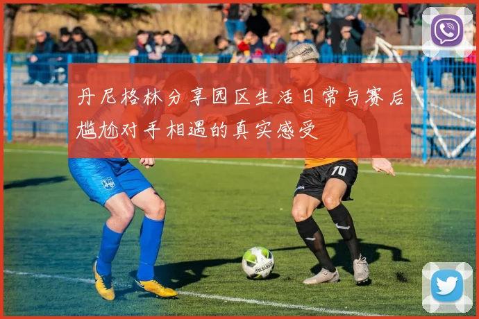 丹尼格林分享园区生活日常与赛后尴尬对手相遇的真实感受