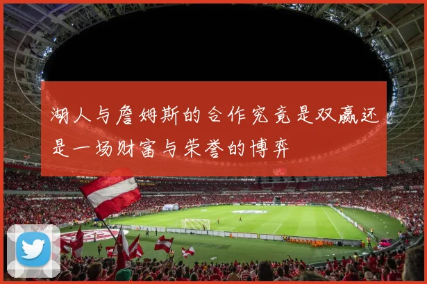 湖人与詹姆斯的合作究竟是双赢还是一场财富与荣誉的博弈