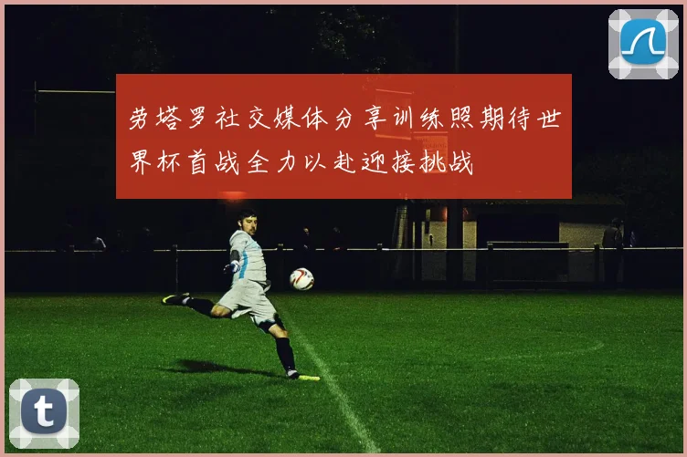 劳塔罗社交媒体分享训练照期待世界杯首战全力以赴迎接挑战