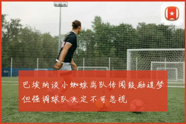 巴埃纳谈小蜘蛛离队传闻鼓励追梦但强调球队决定不可忽视